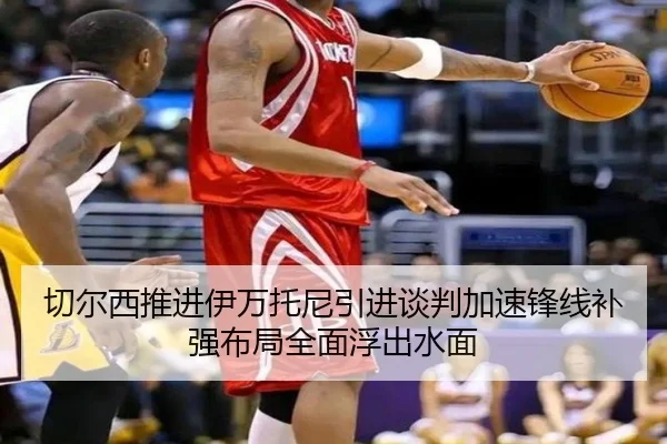 切尔西推进伊万托尼引进谈判加速锋线补强布局全面浮出水面