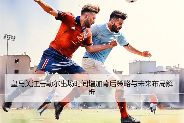 皇马关注居勒尔出场时间增加背后策略与未来布局解析
