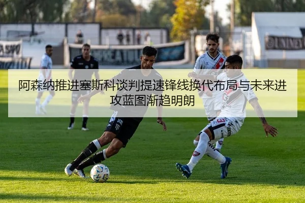 阿森纳推进塞斯科谈判提速锋线换代布局与未来进攻蓝图渐趋明朗